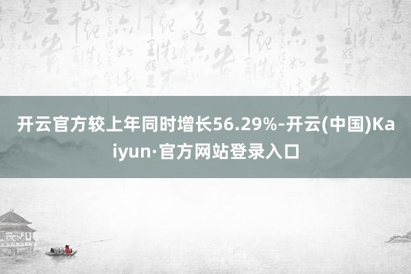 开云官方较上年同时增长56.29%-开云(中国)Kaiyun·官方网站登录入口