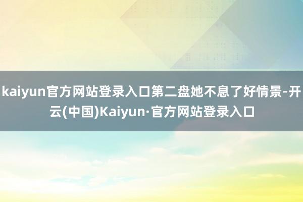 kaiyun官方网站登录入口第二盘她不息了好情景-开云(中国)Kaiyun·官方网站登录入口