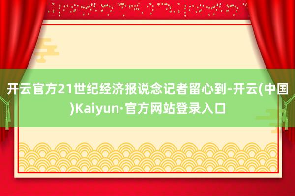 开云官方　　21世纪经济报说念记者留心到-开云(中国)Kaiyun·官方网站登录入口