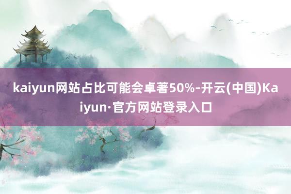 kaiyun网站占比可能会卓著50%-开云(中国)Kaiyun·官方网站登录入口