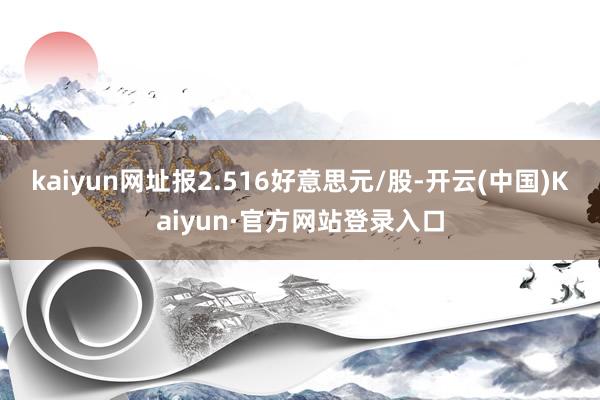 kaiyun网址报2.516好意思元/股-开云(中国)Kaiyun·官方网站登录入口