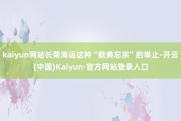 kaiyun网站长荣海运这种“数典忘宗”的举止-开云(中国)Kaiyun·官方网站登录入口