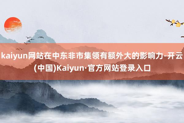 kaiyun网站在中东非市集领有额外大的影响力-开云(中国)Kaiyun·官方网站登录入口