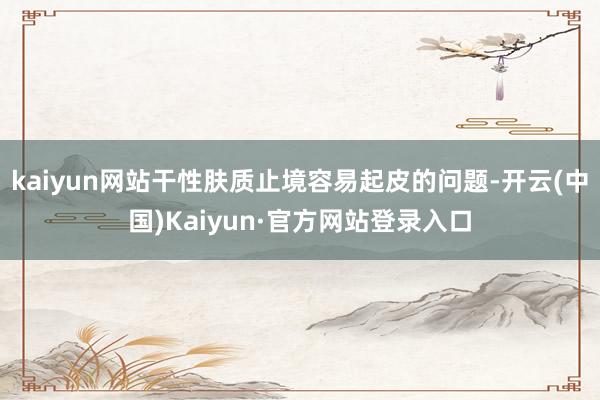 kaiyun网站干性肤质止境容易起皮的问题-开云(中国)Kaiyun·官方网站登录入口