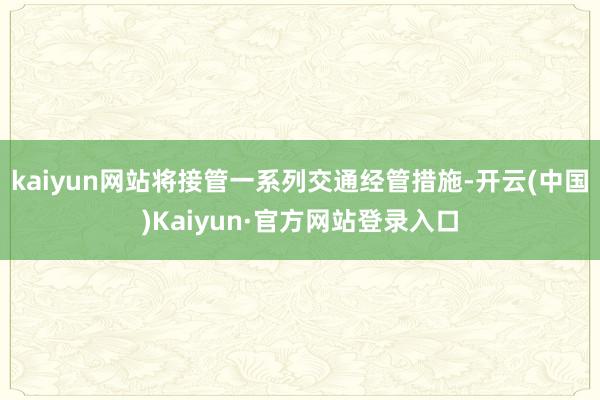 kaiyun网站将接管一系列交通经管措施-开云(中国)Kaiyun·官方网站登录入口
