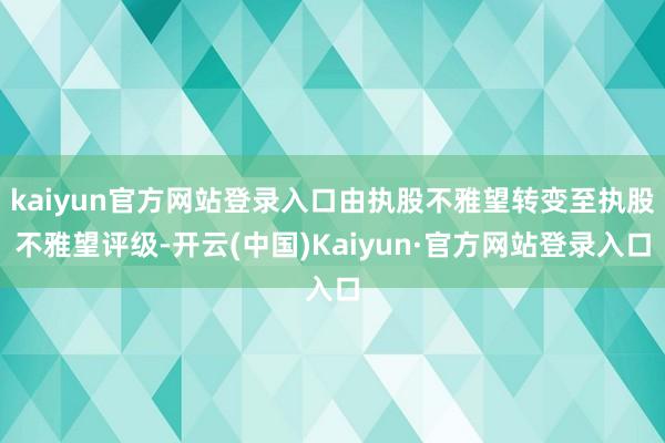 kaiyun官方网站登录入口由执股不雅望转变至执股不雅望评级-开云(中国)Kaiyun·官方网站登录入口