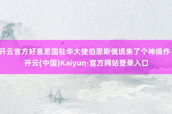 开云官方好意思国驻华大使伯恩斯俄顷来了个神操作-开云(中国)Kaiyun·官方网站登录入口