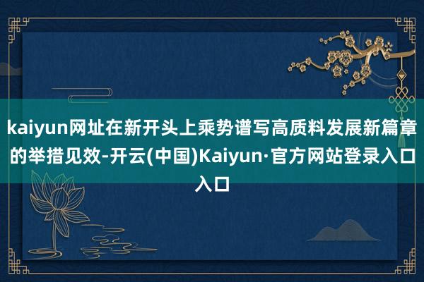 kaiyun网址在新开头上乘势谱写高质料发展新篇章的举措见效-开云(中国)Kaiyun·官方网站登录入口