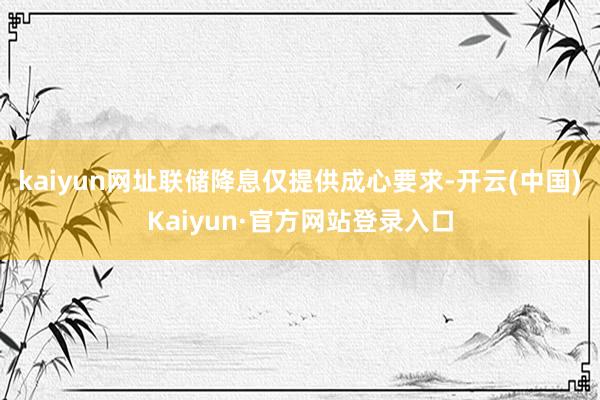 kaiyun网址联储降息仅提供成心要求-开云(中国)Kaiyun·官方网站登录入口