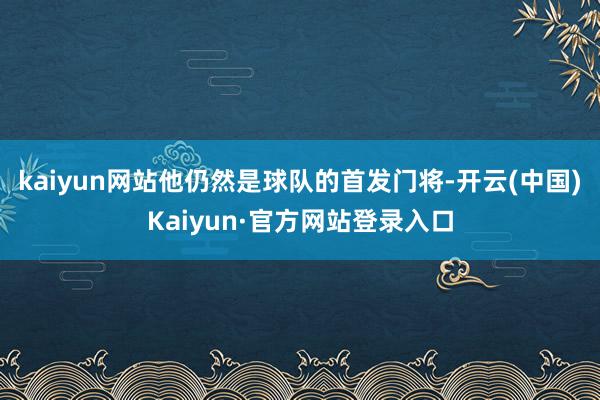 kaiyun网站他仍然是球队的首发门将-开云(中国)Kaiyun·官方网站登录入口