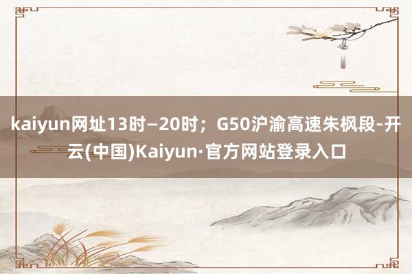 kaiyun网址13时—20时；G50沪渝高速朱枫段-开云(中国)Kaiyun·官方网站登录入口