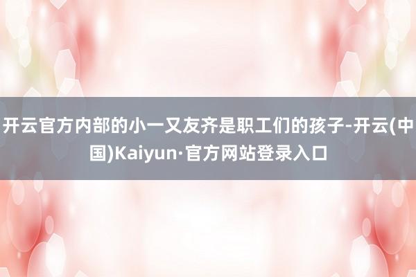 开云官方内部的小一又友齐是职工们的孩子-开云(中国)Kaiyun·官方网站登录入口