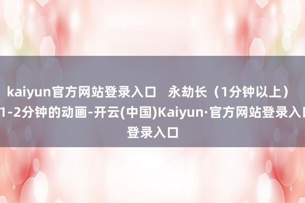 kaiyun官方网站登录入口   永劫长（1分钟以上）   1-2分钟的动画-开云(中国)Kaiyun·官方网站登录入口