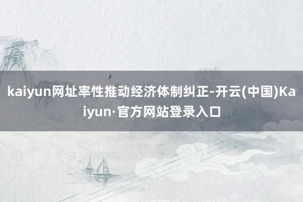kaiyun网址率性推动经济体制纠正-开云(中国)Kaiyun·官方网站登录入口