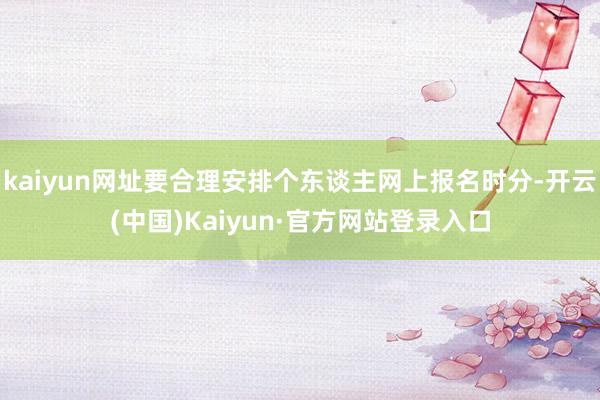 kaiyun网址要合理安排个东谈主网上报名时分-开云(中国)Kaiyun·官方网站登录入口