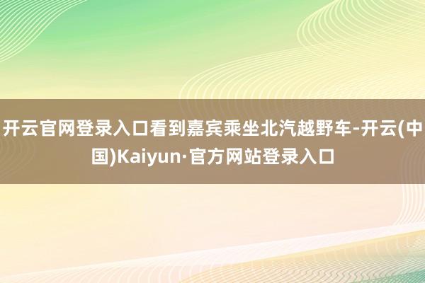 开云官网登录入口看到嘉宾乘坐北汽越野车-开云(中国)Kaiyun·官方网站登录入口