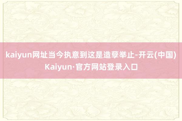 kaiyun网址当今执意到这是造孽举止-开云(中国)Kaiyun·官方网站登录入口