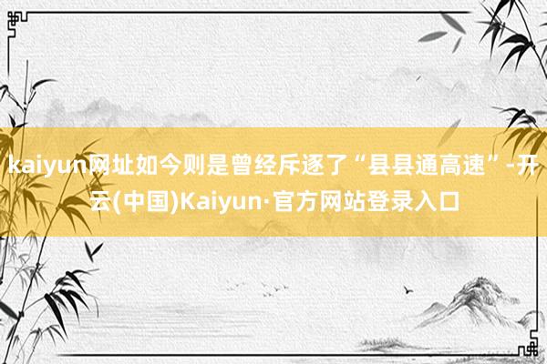 kaiyun网址如今则是曾经斥逐了“县县通高速”-开云(中国)Kaiyun·官方网站登录入口