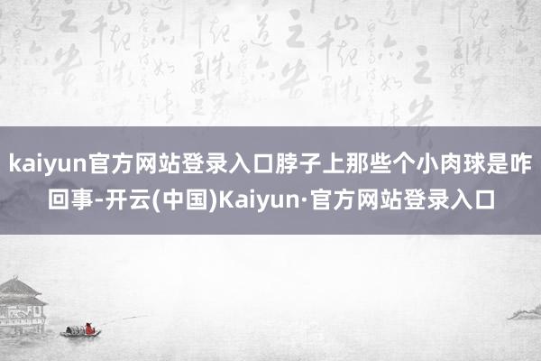 kaiyun官方网站登录入口脖子上那些个小肉球是咋回事-开云(中国)Kaiyun·官方网站登录入口