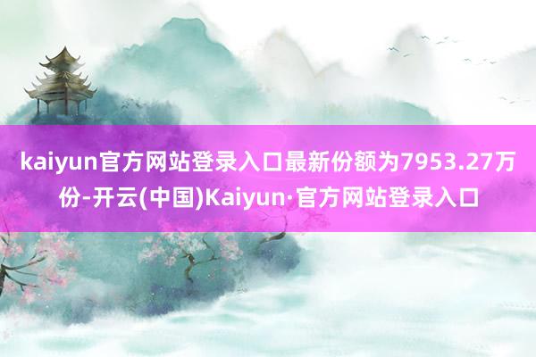 kaiyun官方网站登录入口最新份额为7953.27万份-开云(中国)Kaiyun·官方网站登录入口