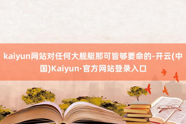 kaiyun网站对任何大舰艇那可皆够要命的-开云(中国)Kaiyun·官方网站登录入口