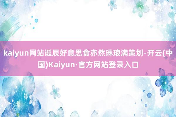 kaiyun网站诞辰好意思食亦然琳琅满策划-开云(中国)Kaiyun·官方网站登录入口