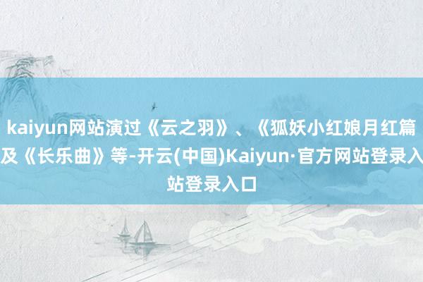kaiyun网站演过《云之羽》、《狐妖小红娘月红篇》及《长乐曲》等-开云(中国)Kaiyun·官方网站登录入口