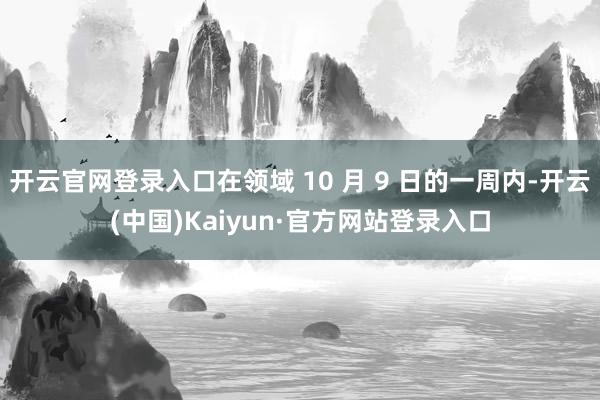 开云官网登录入口在领域 10 月 9 日的一周内-开云(中国)Kaiyun·官方网站登录入口