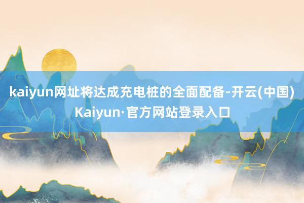 kaiyun网址将达成充电桩的全面配备-开云(中国)Kaiyun·官方网站登录入口