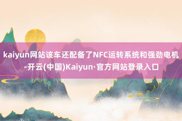 kaiyun网站该车还配备了NFC运转系统和强劲电机-开云(中国)Kaiyun·官方网站登录入口