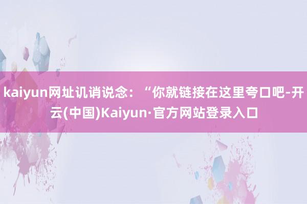 kaiyun网址讥诮说念：“你就链接在这里夸口吧-开云(中国)Kaiyun·官方网站登录入口