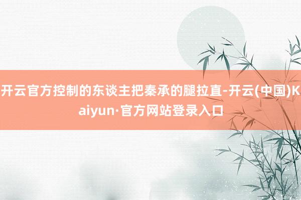 开云官方控制的东谈主把秦承的腿拉直-开云(中国)Kaiyun·官方网站登录入口