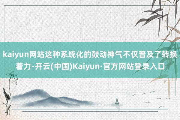 kaiyun网站这种系统化的鼓动神气不仅普及了转换着力-开云(中国)Kaiyun·官方网站登录入口