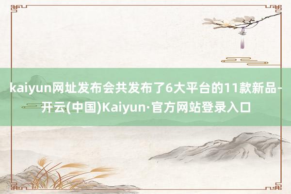 kaiyun网址发布会共发布了6大平台的11款新品-开云(中国)Kaiyun·官方网站登录入口