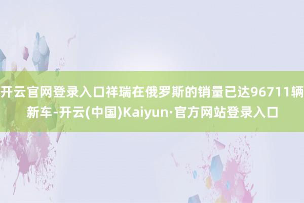 开云官网登录入口祥瑞在俄罗斯的销量已达96711辆新车-开云(中国)Kaiyun·官方网站登录入口