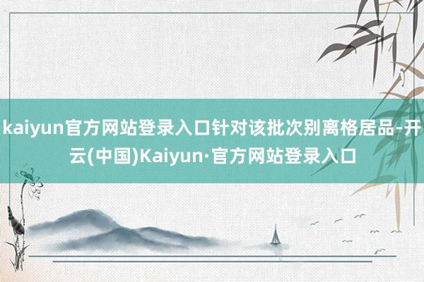 kaiyun官方网站登录入口针对该批次别离格居品-开云(中国)Kaiyun·官方网站登录入口