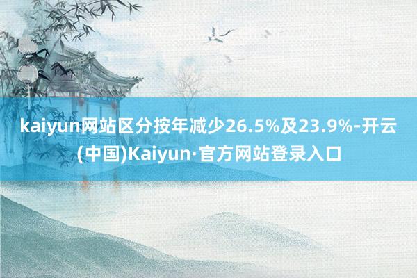 kaiyun网站区分按年减少26.5%及23.9%-开云(中国)Kaiyun·官方网站登录入口