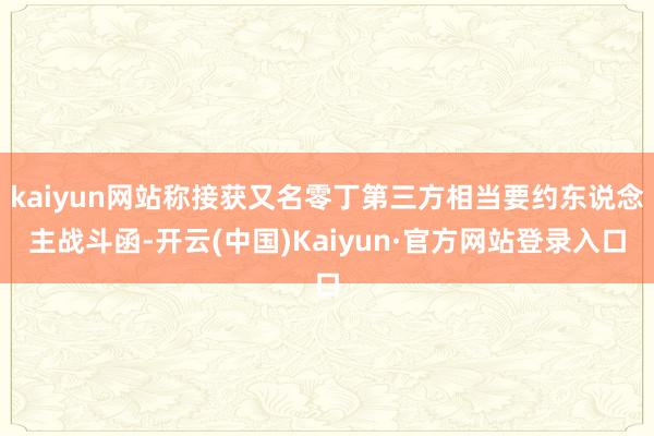 kaiyun网站称接获又名零丁第三方相当要约东说念主战斗函-开云(中国)Kaiyun·官方网站登录入口
