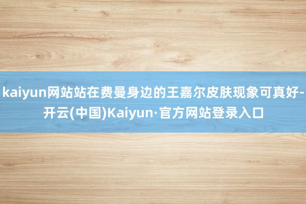 kaiyun网站站在费曼身边的王嘉尔皮肤现象可真好-开云(中国)Kaiyun·官方网站登录入口