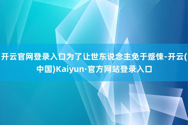 开云官网登录入口为了让世东说念主免于蹙悚-开云(中国)Kaiyun·官方网站登录入口