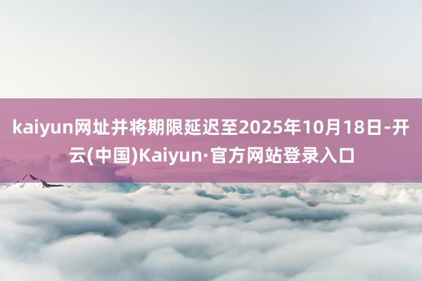 kaiyun网址并将期限延迟至2025年10月18日-开云(中国)Kaiyun·官方网站登录入口
