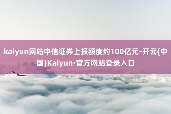 kaiyun网站中信证券上报额度约100亿元-开云(中国)Kaiyun·官方网站登录入口