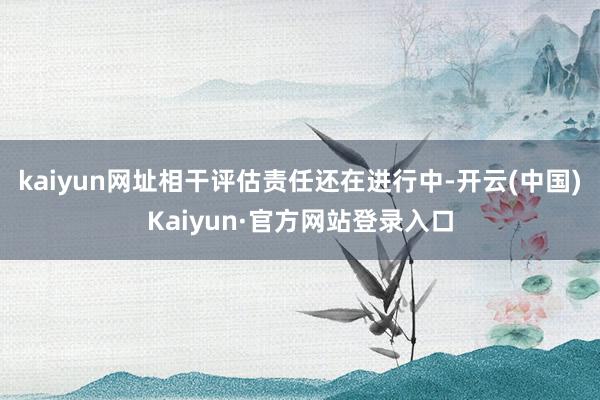 kaiyun网址相干评估责任还在进行中-开云(中国)Kaiyun·官方网站登录入口