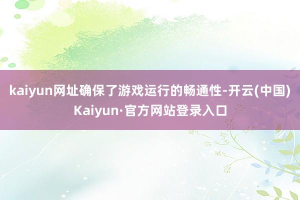 kaiyun网址确保了游戏运行的畅通性-开云(中国)Kaiyun·官方网站登录入口