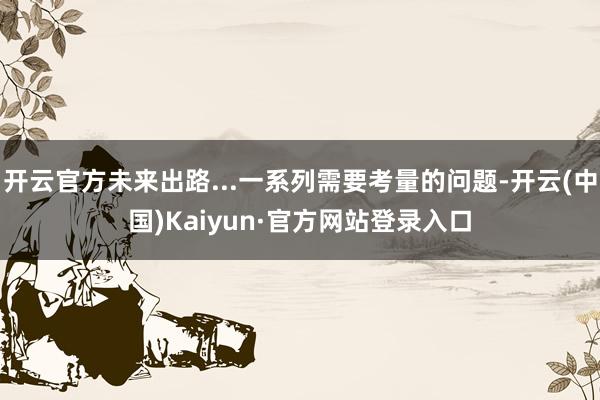开云官方未来出路...一系列需要考量的问题-开云(中国)Kaiyun·官方网站登录入口
