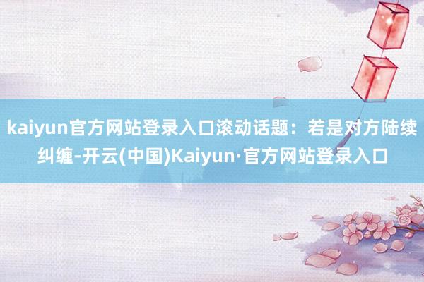 kaiyun官方网站登录入口滚动话题：若是对方陆续纠缠-开云(中国)Kaiyun·官方网站登录入口