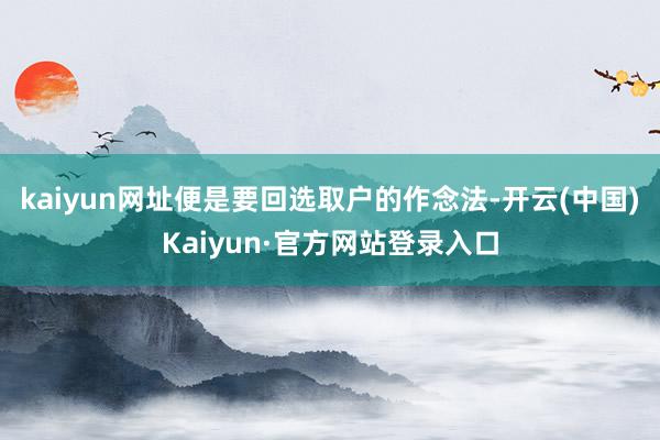 kaiyun网址便是要回选取户的作念法-开云(中国)Kaiyun·官方网站登录入口