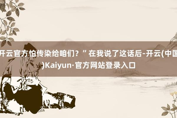 开云官方怕传染给咱们？”在我说了这话后-开云(中国)Kaiyun·官方网站登录入口