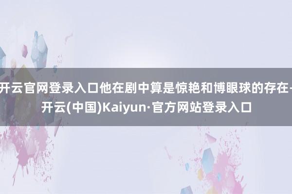 开云官网登录入口他在剧中算是惊艳和博眼球的存在-开云(中国)Kaiyun·官方网站登录入口