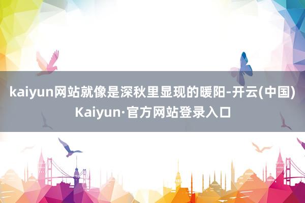 kaiyun网站就像是深秋里显现的暖阳-开云(中国)Kaiyun·官方网站登录入口